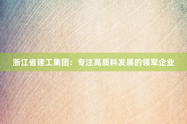 浙江省建工集团：专注高质料发展的领军企业